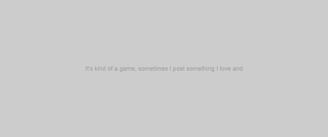It’s kind of a game, sometimes I post something I love and